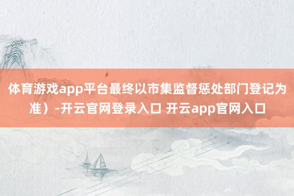 体育游戏app平台最终以市集监督惩处部门登记为准）-开云官网登录入口 开云app官网入口