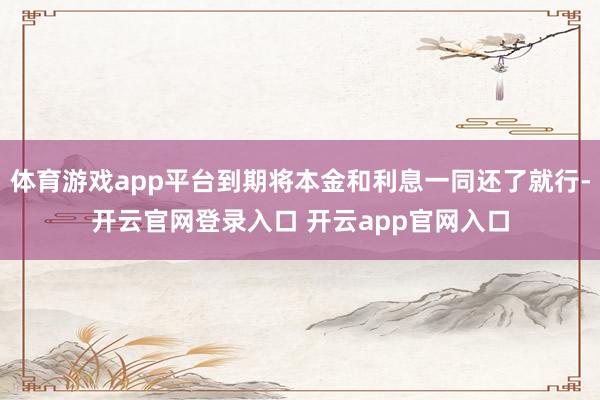 体育游戏app平台到期将本金和利息一同还了就行-开云官网登录入口 开云app官网入口