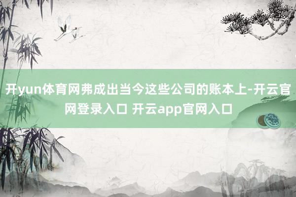 开yun体育网弗成出当今这些公司的账本上-开云官网登录入口 开云app官网入口