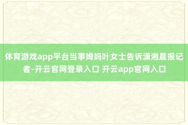 体育游戏app平台当事姆妈叶女士告诉潇湘晨报记者-开云官网登录入口 开云app官网入口