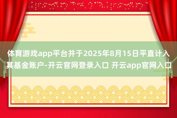 体育游戏app平台并于2025年8月15日平直计入其基金账户-开云官网登录入口 开云app官网入口