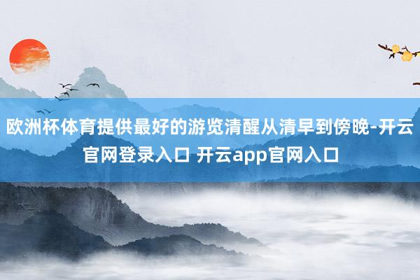 欧洲杯体育提供最好的游览清醒从清早到傍晚-开云官网登录入口 开云app官网入口