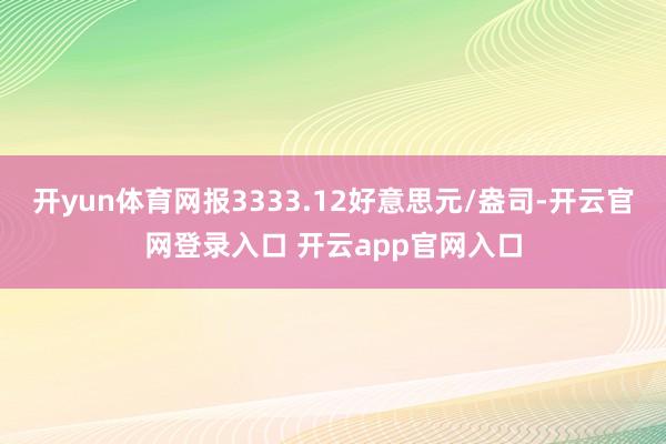 开yun体育网报3333.12好意思元/盎司-开云官网登录入口 开云app官网入口