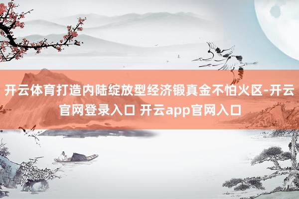 开云体育打造内陆绽放型经济锻真金不怕火区-开云官网登录入口 开云app官网入口