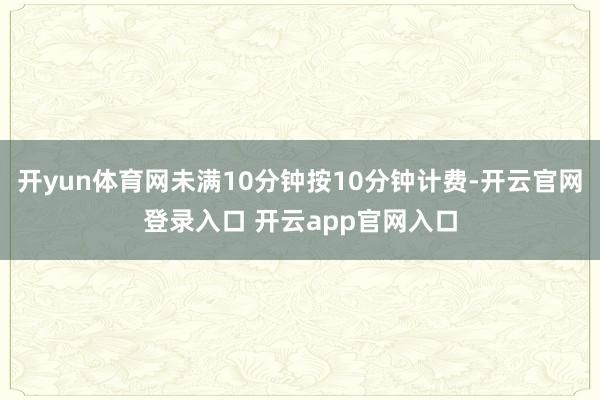 开yun体育网未满10分钟按10分钟计费-开云官网登录入口 开云app官网入口