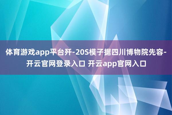 体育游戏app平台歼-20S模子据四川博物院先容-开云官网登录入口 开云app官网入口