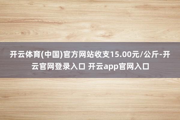 开云体育(中国)官方网站收支15.00元/公斤-开云官网登录入口 开云app官网入口