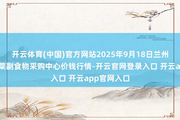 开云体育(中国)官方网站2025年9月18日兰州外洋高原夏菜副食物采购中心价钱行情-开云官网登录入口 开云app官网入口