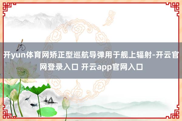 开yun体育网矫正型巡航导弹用于舰上辐射-开云官网登录入口 开云app官网入口