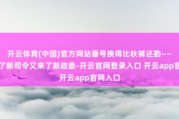 开云体育(中国)官方网站番号换得比秋裤还勤——刚习惯了新司令又来了新政委-开云官网登录入口 开云app官网入口