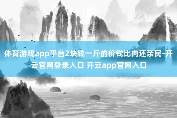 体育游戏app平台2块钱一斤的价钱比肉还亲民-开云官网登录入口 开云app官网入口