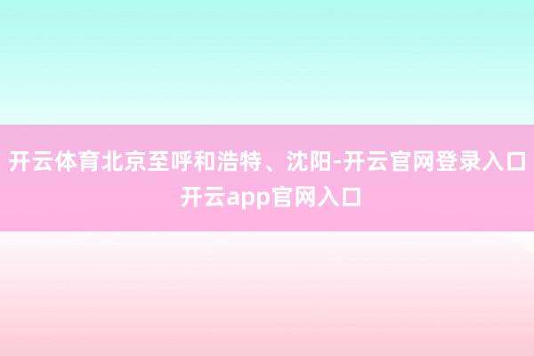 开云体育北京至呼和浩特、沈阳-开云官网登录入口 开云app官网入口