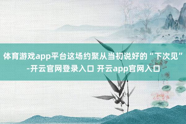 体育游戏app平台这场约聚从当初说好的“下次见”-开云官网登录入口 开云app官网入口