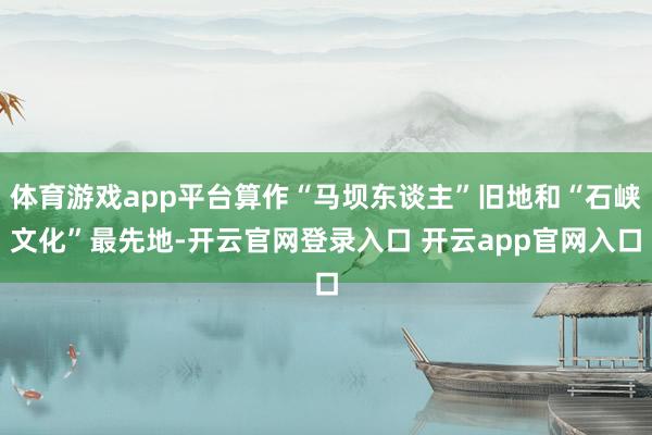 体育游戏app平台算作“马坝东谈主”旧地和“石峡文化”最先地-开云官网登录入口 开云app官网入口