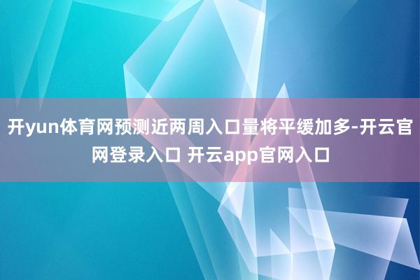 开yun体育网预测近两周入口量将平缓加多-开云官网登录入口 开云app官网入口