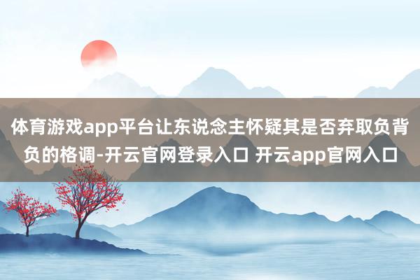 体育游戏app平台让东说念主怀疑其是否弃取负背负的格调-开云官网登录入口 开云app官网入口