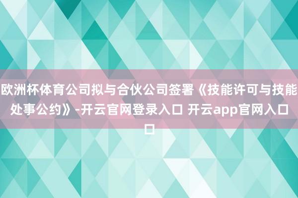 欧洲杯体育公司拟与合伙公司签署《技能许可与技能处事公约》-开云官网登录入口 开云app官网入口